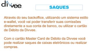 SAQUES
Através do seu backoffice, utilizando um sistema estilo
e-wallet, você vai poder transferir suas comissões
diretamente a sua conta de banco, ou utilizar o cartão
de Débito da Divvee.
Com o cartão Master Card de Débito da Divvee você
pode realizar saques de caixas eletrônicos ou realizar
compras.
 