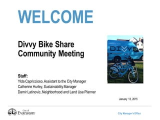City Manager’sOffice
WELCOME
Divvy Bike Share
Community Meeting
Staff:
Ylda Capriccioso,Assistantto the City Manager
Catherine Hurley, SustainabilityManager
Damir Latinovic,Neighborhood and Land Use Planner
January 13, 2015
 