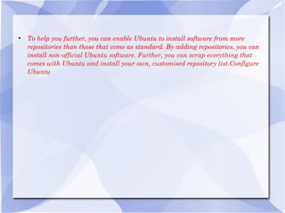 To help you further, you can enable Ubuntu to install software from more repositories than those that come as standard. By adding repositories, you can install non -official Ubuntu software. Further, you can scrap everything that comes with Ubuntu and install your own, customised repository list.Configure Ubuntu 