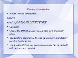 Create directories mkdir - make directories usage: mkdir [OPTION] DIRECTORY Options: Create the DIRECTORY(ies), if they do not already exist. Mandatory arguments to long options are mandatory for short options too. -m, mode=MODE  set permission mode (as in chmod), not rwxrwxrwx - umask 