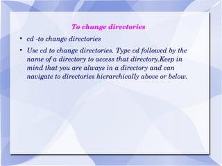 To change directories cd -to change directories Use cd to change directories. Type cd followed by the name of a directory to access that directory.Keep in mind that you are always in a directory and can navigate to directories hierarchically above or below. 