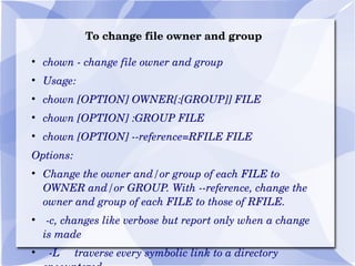 To change file owner and group chown - change file owner and group Usage: chown [OPTION] OWNER[:[GROUP]] FILE chown [OPTION] :GROUP FILE chown [OPTION] --reference=RFILE FILE Options: Change the owner and/or group of each FILE to OWNER and/or GROUP. With --reference, change the owner and group of each FILE to those of RFILE. -c, changes like verbose but report only when a change is made -L  traverse every symbolic link to a directory encountered -P  do not traverse any symbolic links (default) 