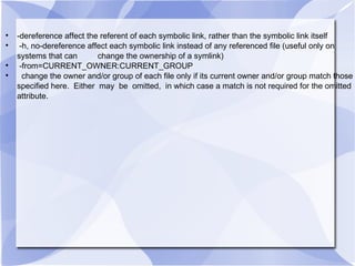 -dereference affect the referent of each symbolic link, rather than the symbolic link itself -h, no-dereference affect each symbolic link instead of any referenced file (useful only on systems that can  change the ownership of a symlink) -from=CURRENT_OWNER:CURRENT_GROUP change the owner and/or group of each file only if its current owner and/or group match those specified here.  Either  may  be  omitted,  in which case a match is not required for the omitted attribute. 