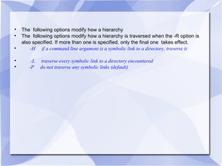 The  following options modify how a hierarchy The  following options modify how a hierarchy is traversed when the -R option is also specified. If more than one is specified, only the final one  takes effect. -H  if a command line argument is a symbolic link to a directory, traverse it  -L  traverse every symbolic link to a directory encountered -P  do not traverse any symbolic links (default) 