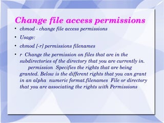 Change file access permissions chmod - change file access permissions Usage: chmod [-r] permissions filenames r  Change the permission on files that are in the subdirectories of the directory that you are currently in.  permission  Specifies the rights that are being granted. Below is the different rights that you can grant in an alpha  numeric format.filenames  File or directory that you are associating the rights with Permissions 