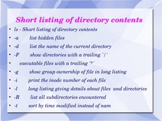 Short listing of directory contents ls - Short listing of directory contents -a  list hidden files -d  list the name of the current directory -F  show directories with a trailing '/' executable files with a trailing '*' -g  show group ownership of file in long listing -i  print the inode number of each file -l  long listing giving details about files  and directories -R  list all subdirectories encountered -t  sort by time modified instead of nam 