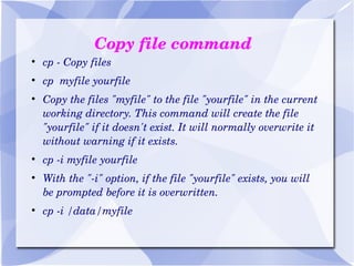 Copy file command cp - Copy files cp  myfile yourfile Copy the files "myfile" to the file "yourfile" in the current working directory. This command will create the file "yourfile" if it doesn't exist. It will normally overwrite it without warning if it exists. cp -i myfile yourfile With the "-i" option, if the file "yourfile" exists, you will be prompted before it is overwritten. cp -i /data/myfile 
