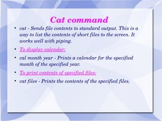 Cat command cat - Sends file contents to standard output. This is a way to list the contents of short files to the screen. It works well with piping. To display calendar: cal month year - Prints a calendar for the specified month of the specified year. To print contents of specified files: cat files - Prints the contents of the specified files. 