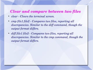Clear and compare between two files clear - Clears the terminal screen. cmp file1 file2 - Compares two files, reporting all discrepancies. Similar to the diff command, though the output format differs. diff file1 file2 - Compares two files, reporting all discrepancies. Similar to the cmp command, though the output format differs. 