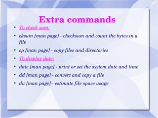 Extra commands To check sum: cksum [man page] - checksum and count the bytes in a file cp [man page] - copy files and directories To display date: date [man page] - print or set the system date and time dd [man page] - convert and copy a file du [man page] - estimate file space usage 