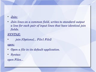 Join: Join lines on a common field, writes to standard output a line for each pair of input lines that have identical join fields. SYNTAX: join [Options]... File1 File2 open: Open a file in its default application. Syntax: open Files... 