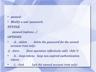 passwd: Modify a user password. SYNTAX passwd [options...]  OPTIONS -d, --delete  delete the password for the named account (root only) -f, --force  force operation (effectively calls `chfn'?) -k, --keep-tokens  keep non-expired authentication tokens -l, --lock  lock the named account (root only) 