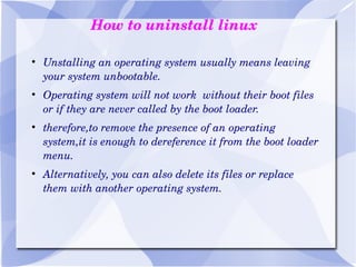 How to uninstall linux Unstalling an operating system usually means leaving your system unbootable. Operating system will not work  without their boot files or if they are never called by the boot loader. therefore,to remove the presence of an operating system,it is enough to dereference it from the boot loader menu. Alternatively, you can also delete its files or replace them with another operating system. 