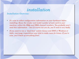 installation Installation Overview: It's wise to collect configuration information on your hardware before installing. Know the vendor and model number of each card in your machine; collect the IRQs and DMA channel numbers. You probably won't need this information -- but if it turns out you do, you'll need it very badly. If you want to run a "dual-boot" system (Linux and DOS or Windows or both), rearrange (repartition) your disk to make room for Linux. If you're wise, you'll back up everything first! . 