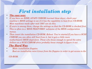 First installation step The easy way: If you have an EIDE/ATAPI CDROM (normal these days), check your machine's BIOS settings to see if it has the capability to boot from CD-ROM. Most machines made after mid-1997 can do this. If yours is among them, change the settings so that the CD-ROM is checked first. This is often in a 'BIOS FEATURES' submenu of the BIOS configuration menus. Then insert the installation CD-ROM. Reboot. You're started.If you have a SCSI CDROM you can often still boot from it, but it gets a little more motherboard/BIOS dependent. Those who know enough to spend the extra dollars on a SCSI CDROM drive probably know enough to figure it out. The Hard Way Make installation floppies. Boot an installation mini-Linux from the floppies in order to get access to the  CD-ROM. 