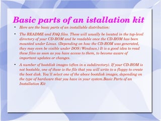 Basic parts of an istallation kit Here are the basic parts of an installable distribution: The README and FAQ files. These will usually be located in the top-level directory of your CD-ROM and be readable once the CD-ROM has been mounted under Linux. (Depending on how the CD-ROM was generated, they may even be visible under DOS/Windows.) It is a good idea to read these files as soon as you have access to them, to become aware of important updates or changes. A number of bootdisk images (often in a subdirectory). If your CD-ROM is not   bootable, one of these is the file that you will write to a floppy to create the boot disk. You'll select one of the above bootdisk images, depending on the type of hardware that you have in your system.Basic Parts of an Installation Kit 