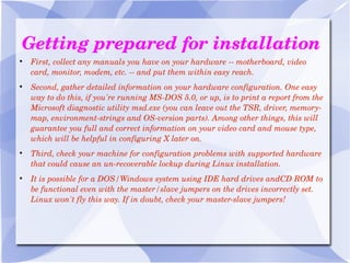 Getting prepared for installation First, collect any manuals you have on your hardware -- motherboard, video card, monitor, modem, etc. -- and put them within easy reach. Second, gather detailed information on your hardware configuration. One easy way to do this, if you're running MS-DOS 5.0, or up, is to print a report from the Microsoft diagnostic utility msd.exe (you can leave out the TSR, driver, memory-map, environment-strings and OS-version parts). Among other things, this will guarantee you full and correct information on your video card and mouse type, which will be helpful in configuring X later on. Third, check your machine for configuration problems with supported hardware that could cause an un-recoverable lockup during Linux installation. It is possible for a DOS/Windows system using IDE hard drives andCD ROM to   be functional even with the master/slave jumpers on the drives incorrectly set. Linux won't fly this way. If in doubt, check your master-slave jumpers! 