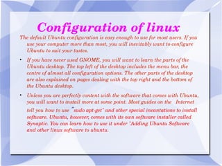 Configuration of linux The default Ubuntu configuration is easy enough to use for most users. If you use your computer more than most, you will inevitably want to configure Ubuntu to suit your tastes. If you have never used GNOME, you will want to learn the parts of the Ubuntu desktop. The top left of the desktop includes the menu bar, the centre of almost all configuration options. The other parts of the desktop are also explained on pages dealing with the top right and the bottom of the Ubuntu desktop. Unless you are perfectly content with the software that comes with Ubuntu, you will want to install more at some point. Most guides on the  Internet tell you how to use  " sudo apt-get" and other special incantations to install software. Ubuntu, however, comes with its own software installer called Synaptic. You can learn how to use it under "Adding Ubuntu Software and other linux software to ubuntu. 