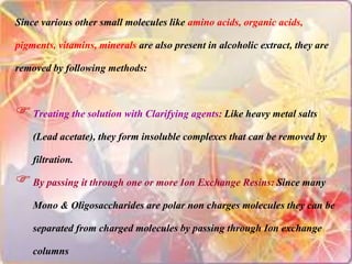 Since various other small molecules like amino acids, organic acids,
pigments, vitamins, minerals are also present in alcoholic extract, they are
removed by following methods:
Treating the solution with Clarifying agents: Like heavy metal salts
(Lead acetate), they form insoluble complexes that can be removed by
filtration.
By passing it through one or more Ion Exchange Resins: Since many
Mono & Oligosaccharides are polar non charges molecules they can be
separated from charged molecules by passing through Ion exchange
columns
 