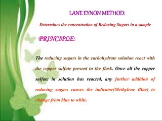 LANE EYNONMETHOD:
Determines the concentration of Reducing Sugars in a sample
The reducing sugars in the carbohydrate solution react with
the copper sulfate present in the flask. Once all the copper
sulfate in solution has reacted, any further addition of
reducing sugars causes the indicator(Methylene Blue) to
change from blue to white.
PRINCIPLE:
 
