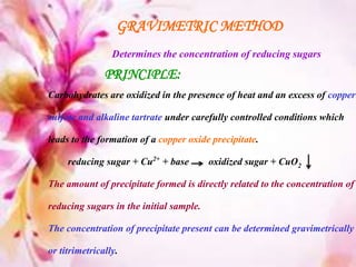 GRAVIMETRIC METHOD
Determines the concentration of reducing sugars
PRINCIPLE:
Carbohydrates are oxidized in the presence of heat and an excess of copper
sulfate and alkaline tartrate under carefully controlled conditions which
leads to the formation of a copper oxide precipitate.
reducing sugar + Cu2+ + base oxidized sugar + CuO2
The amount of precipitate formed is directly related to the concentration of
reducing sugars in the initial sample.
The concentration of precipitate present can be determined gravimetrically
or titrimetrically.
 