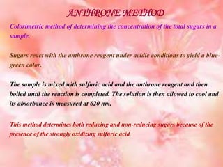 ANTHRONE METHOD
Colorimetric method of determining the concentration of the total sugars in a
sample.
Sugars react with the anthrone reagent under acidic conditions to yield a blue-
green color.
The sample is mixed with sulfuric acid and the anthrone reagent and then
boiled until the reaction is completed. The solution is then allowed to cool and
its absorbance is measured at 620 nm.
This method determines both reducing and non-reducing sugars because of the
presence of the strongly oxidizing sulfuric acid
 