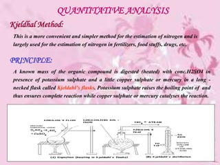 QUANTITATIVE ANALYSIS
Kjeldhal Method:
This is a more convenient and simpler method for the estimation of nitrogen and is
largely used for the estimation of nitrogen in fertilizers, food stuffs, drugs, etc.
PRINCIPLE:
A known mass of the organic compound is digested (heated) with conc.H2SO4 in
presence of potassium sulphate and a little copper sulphate or mercury in a long -
necked flask called Kjeldahl’s flasks. Potassium sulphate raises the boiling point of and
thus ensures complete reaction while copper sulphate or mercury catalyses the reaction.
 