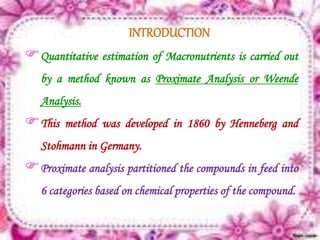 INTRODUCTION
Quantitative estimation of Macronutrients is carried out
by a method known as Proximate Analysis or Weende
Analysis.
This method was developed in 1860 by Henneberg and
Stohmann in Germany.
Proximate analysis partitioned the compounds in feed into
6 categories based on chemical properties of the compound.
 