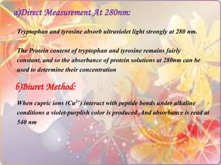 a)Direct Measurement At 280nm:
Tryptophan and tyrosine absorb ultraviolet light strongly at 280 nm.
The Protein content of tryptophan and tyrosine remains fairly
constant, and so the absorbance of protein solutions at 280nm can be
used to determine their concentration
b)Biuret Method:
When cupric ions (Cu2+) interact with peptide bonds under alkaline
conditions a violet-purplish color is produced .And absorbance is read at
540 nm
 