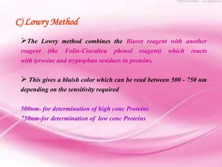 The Lowry method combines the Biuret reagent with another
reagent (the Folin-Ciocalteu phenol reagent) which reacts
with tyrosine and tryptophan residues in proteins.
 This gives a bluish color which can be read between 500 - 750 nm
depending on the sensitivity required
500nm- for determination of high conc Proteins
750nm-for determination of low conc Proteins
C) Lowry Method
 