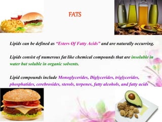 FATS
Lipids can be defined as “Esters Of Fatty Acids” and are naturally occurring.
Lipids consist of numerous fat like chemical compounds that are insoluble in
water but soluble in organic solvents.
Lipid compounds include Monoglycerides, Diglycerides, triglycerides,
phosphatides, cerebrosides, sterols, terpenes, fatty alcohols, and fatty acids
 