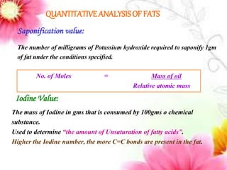 QUANTITATIVE ANALYSIS OF FATS
Number of moles =
Saponification value:
The number of milligrams of Potassium hydroxide required to saponify 1gm
of fat under the conditions specified.
No. of Moles = Mass of oil
Relative atomic mass
Iodine Value:
The mass of Iodine in gms that is consumed by 100gms o chemical
substance.
Used to determine “the amount of Unsaturation of fatty acids”.
Higher the Iodine number, the more C=C bonds are present in the fat.
 