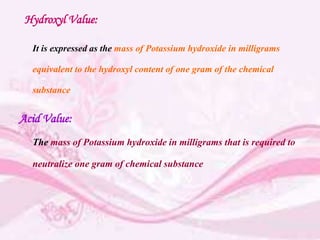 Hydroxyl Value:
It is expressed as the mass of Potassium hydroxide in milligrams
equivalent to the hydroxyl content of one gram of the chemical
substance
Acid Value:
The mass of Potassium hydroxide in milligrams that is required to
neutralize one gram of chemical substance
 
