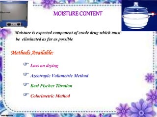 MOISTURE CONTENT
Moisture is expected component of crude drug which must
be eliminated as far as possible
Methods Available:
Loss on drying
Azeotropic Volumetric Method
Karl Fischer Titration
Colorimetric Method
 