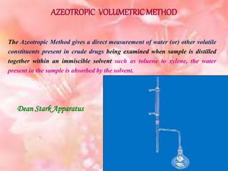 AZEOTROPIC VOLUMETRIC METHOD
The Azeotropic Method gives a direct measurement of water (or) other volatile
constituents present in crude drugs being examined when sample is distilled
together within an immiscible solvent such as toluene to xylene, the water
present in the sample is absorbed by the solvent.
Dean Stark Apparatus
 
