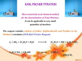 KARL FISCHER TITRATION
Most extensively used chemical method
for the determination of Total Moisture.
It can be applicable to very small
quantities of mositure
The reagent contains solution of Iodine, Sulphurdioxide and Pyridine in dry
Methanol constitutes KFR (Karl Fischer Reagent)
I2 + SO2 + 3C5H5N + H2O 2C5H5N + 2HI + C5H5N+SO3
C5H5N+SO3 + CH3OH C5H5N
OSO2CH3
H
 