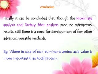 conclusion
Finally it can be concluded that, though the Proximate
analysis and Dietary fiber analysis produce satisfactory
results, still there is a need for development of few other
advanced versatile methods,
Eg: Where in case of non-ruminants amino acid value is
more important than total protein.
 