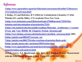 References:
1.http://www.aquaculture.ugent.be/Education/coursematerial/online%20courses/
ATA/analysis/carb-mon.html
2. Hedge, J E and Hofreiter, B T (1962) In: Carbohydrate Chemistry 17 (Eds
Whistler R L and Be Miller, J N) Academic Press New York.
3.http://www.britannica.com/EBchecked/topic/479680/protein/72530/The-
isolation-and-determination-of-proteins#toc72531
4.http://csb.stanford.edu/class/public/readings/Molecular_Architecture_I_Lecture
2/Voet_and_Voet_BOOK_00_Chapter6_Protein_Structure.pdf
5.http://www.biology.arizona.edu/biochemistry/problem_sets/aa/aa.html; 2003.
6.http://quizlet.com/8801657/recreate_set/
7.http://quizlet.com/8801729/color-reactions-of-proteins-flash-cards/
8.http://people.umass.edu/~mcclemen/581Proteins.html
9.http://www.sigmaaldrich.com/analytical-chromatography/analytical-
reagents/amino-acid-analysis.html.
10.O.H. Lowry, N.J. Rosebrough, A.L. Farr, R.J. Randall: Protein Measurement
with the Folin Phenol Reagent, J. Biol. Chem. 193 (1951) 265 - 275.
 