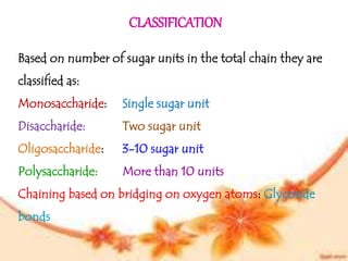 CLASSIFICATION
Based on number of sugar units in the total chain they are
classified as:
Monosaccharide: Single sugar unit
Disaccharide: Two sugar unit
Oligosaccharide: 3-10 sugar unit
Polysaccharide: More than 10 units
Chaining based on bridging on oxygen atoms: Glycoside
bonds
 