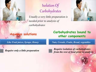 Isolation Of
Carbohydrates
Usually a very little preparation is
needed prior to analysis of
carbohydrates
Aqueous solutions
Require only a little preparation
Carbohydrates bound to
other components
Require isolation of carbohydrates
from the rest of food prior to analysis
Like Fruit juices, Syrups, Honey Nuts, Cereals, Fruits, Bread, vegetables
 
