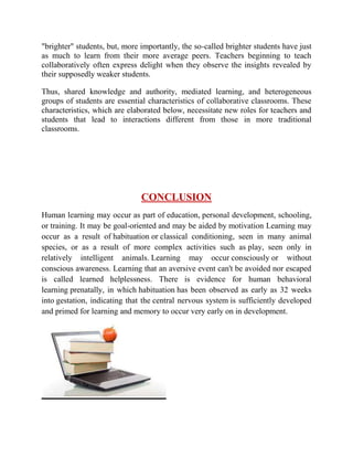 "brighter" students, but, more importantly, the so-called brighter students have just 
as much to learn from their more average peers. Teachers beginning to teach 
collaboratively often express delight when they observe the insights revealed by 
their supposedly weaker students. 
Thus, shared knowledge and authority, mediated learning, and heterogeneous 
groups of students are essential characteristics of collaborative classrooms. These 
characteristics, which are elaborated below, necessitate new roles for teachers and 
students that lead to interactions different from those in more traditional 
classrooms. 
CONCLUSION 
Human learning may occur as part of education, personal development, schooling, 
or training. It may be goal-oriented and may be aided by motivation Learning may 
occur as a result of habituation or classical conditioning, seen in many animal 
species, or as a result of more complex activities such as play, seen only in 
relatively intelligent animals. Learning may occur consciously or without 
conscious awareness. Learning that an aversive event can't be avoided nor escaped 
is called learned helplessness. There is evidence for human behavioral 
learning prenatally, in which habituation has been observed as early as 32 weeks 
into gestation, indicating that the central nervous system is sufficiently developed 
and primed for learning and memory to occur very early on in development. 
 