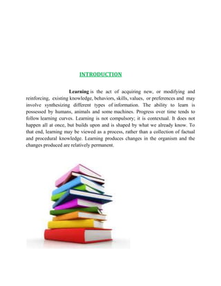 INTRODUCTION 
Learning is the act of acquiring new, or modifying and 
reinforcing, existing knowledge, behaviors, skills, values, or preferences and may 
involve synthesizing different types of information. The ability to learn is 
possessed by humans, animals and some machines. Progress over time tends to 
follow learning curves. Learning is not compulsory; it is contextual. It does not 
happen all at once, but builds upon and is shaped by what we already know. To 
that end, learning may be viewed as a process, rather than a collection of factual 
and procedural knowledge. Learning produces changes in the organism and the 
changes produced are relatively permanent. 
 
