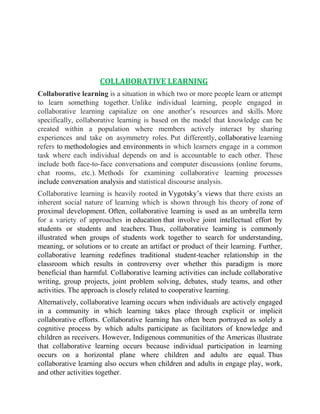 COLLABORATIVE LEARNING 
Collaborative learning is a situation in which two or more people learn or attempt 
to learn something together. Unlike individual learning, people engaged in 
collaborative learning capitalize on one another’s resources and skills. More 
specifically, collaborative learning is based on the model that knowledge can be 
created within a population where members actively interact by sharing 
experiences and take on asymmetry roles. Put differently, collaborative learning 
refers to methodologies and environments in which learners engage in a common 
task where each individual depends on and is accountable to each other. These 
include both face-to-face conversations and computer discussions (online forums, 
chat rooms, etc.). Methods for examining collaborative learning processes 
include conversation analysis and statistical discourse analysis. 
Collaborative learning is heavily rooted in Vygotsky’s views that there exists an 
inherent social nature of learning which is shown through his theory of zone of 
proximal development. Often, collaborative learning is used as an umbrella term 
for a variety of approaches in education that involve joint intellectual effort by 
students or students and teachers. Thus, collaborative learning is commonly 
illustrated when groups of students work together to search for understanding, 
meaning, or solutions or to create an artifact or product of their learning. Further, 
collaborative learning redefines traditional student-teacher relationship in the 
classroom which results in controversy over whether this paradigm is more 
beneficial than harmful. Collaborative learning activities can include collaborative 
writing, group projects, joint problem solving, debates, study teams, and other 
activities. The approach is closely related to cooperative learning. 
Alternatively, collaborative learning occurs when individuals are actively engaged 
in a community in which learning takes place through explicit or implicit 
collaborative efforts. Collaborative learning has often been portrayed as solely a 
cognitive process by which adults participate as facilitators of knowledge and 
children as receivers. However, Indigenous communities of the Americas illustrate 
that collaborative learning occurs because individual participation in learning 
occurs on a horizontal plane where children and adults are equal. Thus 
collaborative learning also occurs when children and adults in engage play, work, 
and other activities together. 
 
