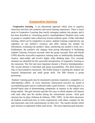 Cooperative learning 
Cooperative learning is an educational approach which aims to organize 
classroom activities into academic and social learning experiences. There is much 
more to Cooperative Learning than merely arranging students into groups, and it 
has been described as "structuring positive interdependence."Students must work 
in groups to complete tasks collectively toward academic goals. Unlike individual 
learning, which can be competitive in nature, students learning cooperatively can 
capitalize on one another’s resources and skills (asking one another for 
information, evaluating one another’s ideas, monitoring one another’s work, etc.). 
Furthermore, the teacher's role changes from giving information to facilitating 
students' learning. Everyone succeeds when the group succeeds. Ross and Smyth 
(1995) describe successful cooperative learning tasks as intellectually demanding, 
creative, open-ended, and involve higher order thinking tasks. Five essential 
elements are identified for the successful incorporation of cooperative learning in 
the classroom. The first and most important element is Positive Interdependence. 
The second element is individual and group accountability. The third element is 
(face to face) primitive interaction. The fourth element is teaching the students the 
required interpersonal and small group skills. The fifth element is group 
processing. 
Students’ learning goals may be structured to promote cooperative, competitive, or 
individualistic efforts. In every classroom, instructional activities are aimed at 
accomplishing goals and are conducted under a goal structure. A learning goal is a 
desired future state of demonstrating competence or mastery in the subject area 
being studied. The goal structure specifies the ways in which students will interact 
with each other and the teacher during the instructional session. Each goal 
structure has its place (Johnson & Johnson, 1989, 1999). In the ideal classroom, 
all students would learn how to work cooperatively with others, compete for fun 
and enjoyment, and work autonomously on their own. The teacher decides which 
goal structure to implement within each lesson. The most important goal structure, 
 
