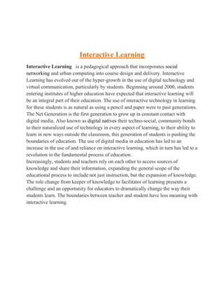Interactive Learning 
Interactive Learning is a pedagogical approach that incorporates social 
networking and urban computing into course design and delivery. Interactive 
Learning has evolved out of the hyper-growth in the use of digital technology and 
virtual communication, particularly by students. Beginning around 2000, students 
entering institutes of higher education have expected that interactive learning will 
be an integral part of their education. The use of interactive technology in learning 
for these students is as natural as using a pencil and paper were to past generations. 
The Net Generation is the first generation to grow up in constant contact with 
digital media. Also known as digital natives their techno-social, community bonds 
to their naturalized use of technology in every aspect of learning, to their ability to 
learn in new ways outside the classroom, this generation of students is pushing the 
boundaries of education. The use of digital media in education has led to an 
increase in the use of and reliance on interactive learning, which in turn has led to a 
revolution in the fundamental process of education. 
Increasingly, students and teachers rely on each other to access sources of 
knowledge and share their information, expanding the general scope of the 
educational process to include not just instruction, but the expansion of knowledge. 
The role change from keeper of knowledge to facilitator of learning presents a 
challenge and an opportunity for educators to dramatically change the way their 
students learn. The boundaries between teacher and student have less meaning with 
interactive learning. 
 