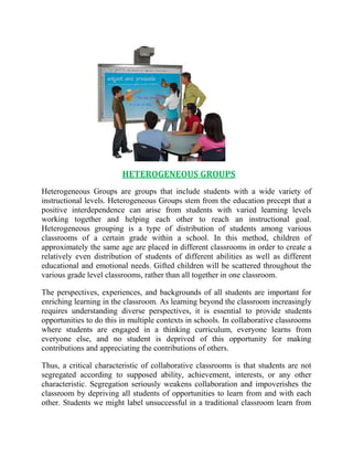 HETEROGENEOUS GROUPS 
Heterogeneous Groups are groups that include students with a wide variety of 
instructional levels. Heterogeneous Groups stem from the education precept that a 
positive interdependence can arise from students with varied learning levels 
working together and helping each other to reach an instructional goal. 
Heterogeneous grouping is a type of distribution of students among various 
classrooms of a certain grade within a school. In this method, children of 
approximately the same age are placed in different classrooms in order to create a 
relatively even distribution of students of different abilities as well as different 
educational and emotional needs. Gifted children will be scattered throughout the 
various grade level classrooms, rather than all together in one classroom. 
The perspectives, experiences, and backgrounds of all students are important for 
enriching learning in the classroom. As learning beyond the classroom increasingly 
requires understanding diverse perspectives, it is essential to provide students 
opportunities to do this in multiple contexts in schools. In collaborative classrooms 
where students are engaged in a thinking curriculum, everyone learns from 
everyone else, and no student is deprived of this opportunity for making 
contributions and appreciating the contributions of others. 
Thus, a critical characteristic of collaborative classrooms is that students are not 
segregated according to supposed ability, achievement, interests, or any other 
characteristic. Segregation seriously weakens collaboration and impoverishes the 
classroom by depriving all students of opportunities to learn from and with each 
other. Students we might label unsuccessful in a traditional classroom learn from 
 
