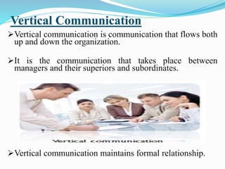 Vertical Communication
Vertical communication is communication that flows both
up and down the organization.
It is the communication that takes place between
managers and their superiors and subordinates.
Vertical communication maintains formal relationship.
 