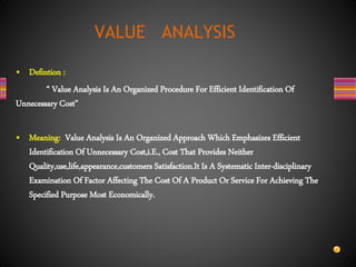• Defintion :
“ Value Analysis Is An Organized Procedure For Efficient Identification Of
Unnecessary Cost”
• Meaning: Value Analysis Is An Organized Approach Which Emphasizes Efficient
Identification Of Unnecessary Cost,i.E., Cost That Provides Neither
Quality,use,life,appearance,customers Satisfaction.It Is A Systematic Inter-disciplinary
Examination Of Factor Affecting The Cost Of A Product Or Service For Achieving The
Specified Purpose Most Economically.
VALUE ANALYSIS
 