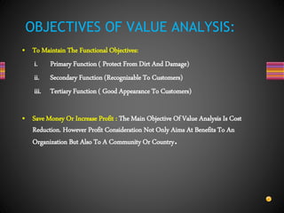 • To Maintain The Functional Objectives:
i. Primary Function ( Protect From Dirt And Damage)
ii. Secondary Function (Recognizable To Customers)
iii. Tertiary Function ( Good Appearance To Customers)
• Save Money Or Increase Profit : The Main Objective Of Value Analysis Is Cost
Reduction. However Profit Consideration Not Only Aims At Benefits To An
Organization But Also To A Community Or Country.
OBJECTIVES OF VALUE ANALYSIS:
 