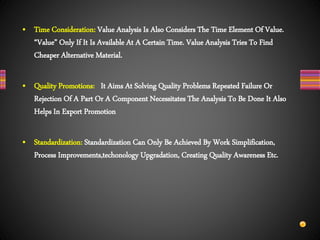 • Time Consideration: Value Analysis Is Also Considers The Time Element Of Value.
“Value” Only If It Is Available At A Certain Time. Value Analysis Tries To Find
Cheaper Alternative Material.
• Quality Promotions: It Aims At Solving Quality Problems Repeated Failure Or
Rejection Of A Part Or A Component Necessitates The Analysis To Be Done It Also
Helps In Export Promotion
• Standardization: Standardization Can Only Be Achieved By Work Simplification,
Process Improvements,techonology Upgradation, Creating Quality Awareness Etc.
 